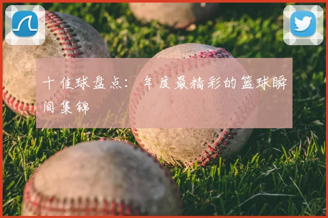 十佳球盘点：年度最精彩的篮球瞬间集锦