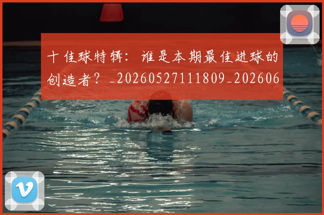 十佳球特辑：谁是本期最佳进球的创造者？_20260527111809_20260608142725